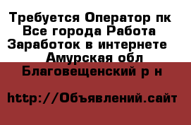 Требуется Оператор пк - Все города Работа » Заработок в интернете   . Амурская обл.,Благовещенский р-н